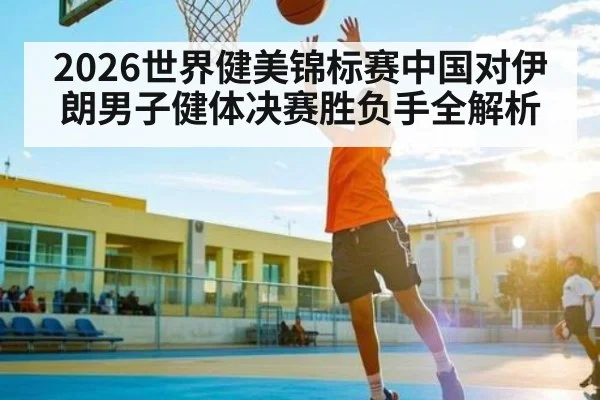 2026世界健美锦标赛中国对伊朗男子健体决赛胜负手全解析（kaiyun）